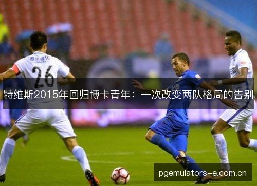 特维斯2015年回归博卡青年:一次改变两队格局的告别 特维斯2015年回归博卡青年:一次改变两队格局的告别